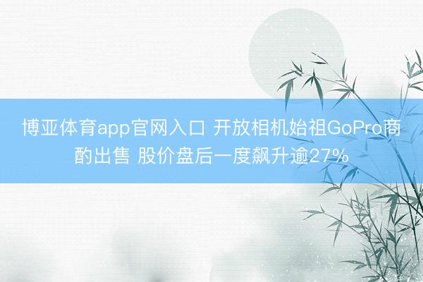博亚体育app官网入口 开放相机始祖GoPro商酌出售 股价盘后一度飙升逾27%