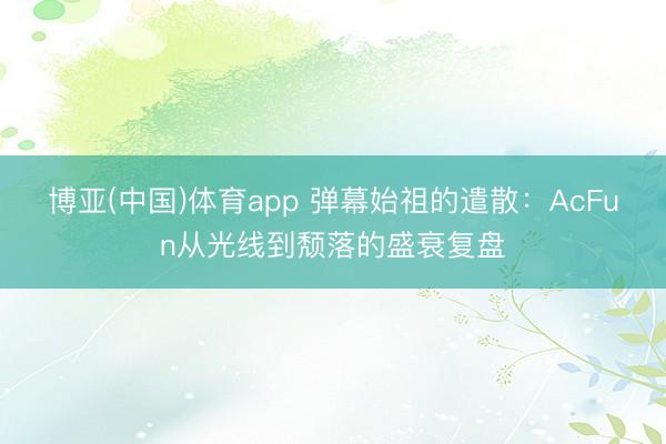 博亚(中国)体育app 弹幕始祖的遣散：AcFun从光线到颓落的盛衰复盘