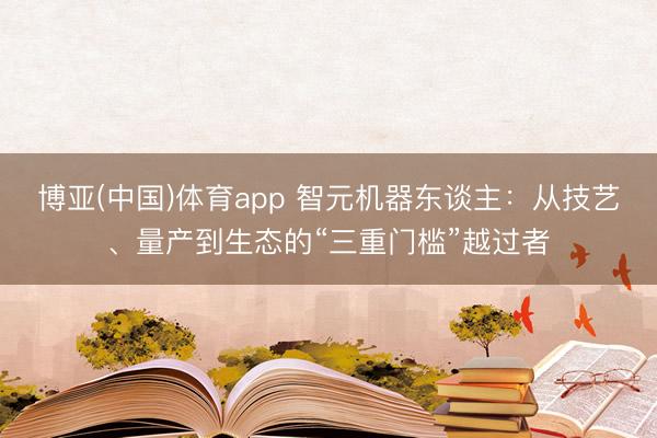 博亚(中国)体育app 智元机器东谈主：从技艺、量产到生态的“三重门槛”越过者