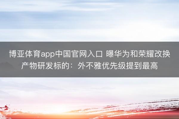 博亚体育app中国官网入口 曝华为和荣耀改换产物研发标的：外不雅优先级提到最高