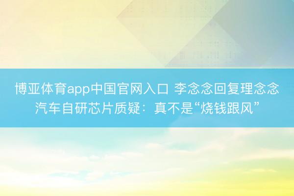 博亚体育app中国官网入口 李念念回复理念念汽车自研芯片质疑：真不是“烧钱跟风”