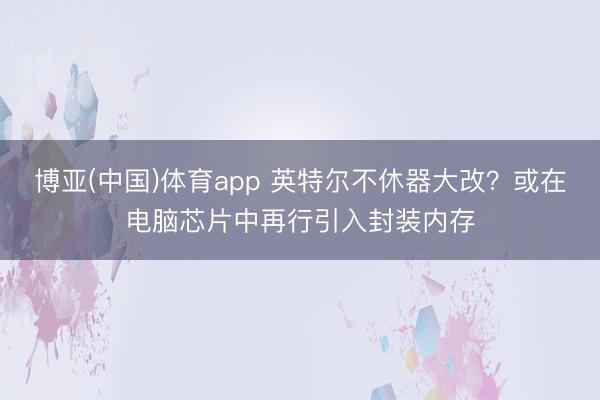 博亚(中国)体育app 英特尔不休器大改？或在电脑芯片中再行引入封装内存