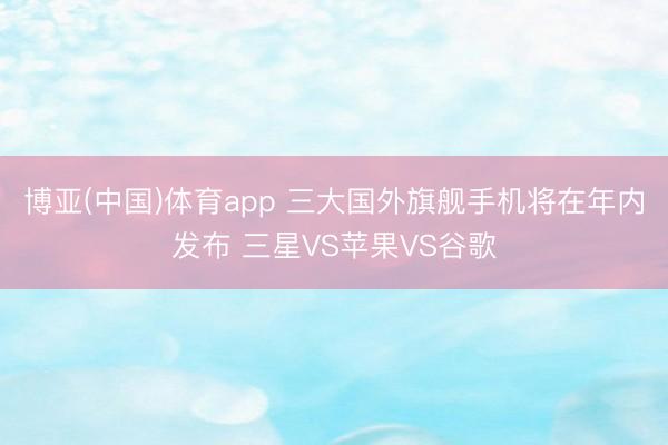 博亚(中国)体育app 三大国外旗舰手机将在年内发布 三星VS苹果VS谷歌