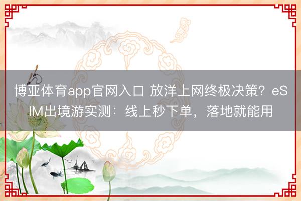 博亚体育app官网入口 放洋上网终极决策？eSIM出境游实测：线上秒下单，落地就能用