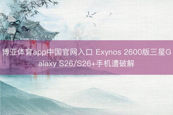 博亚体育app中国官网入口 Exynos 2600版三星Galaxy S26/S26+手机遭破解