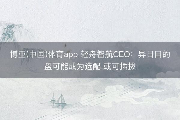 博亚(中国)体育app 轻舟智航CEO：异日目的盘可能成为选配 或可插拔