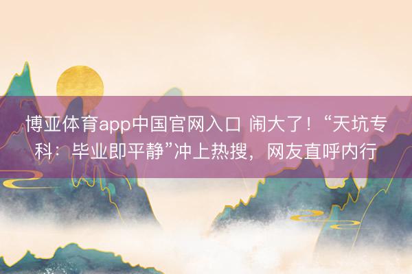 博亚体育app中国官网入口 闹大了！“天坑专科：毕业即平静”冲上热搜，网友直呼内行