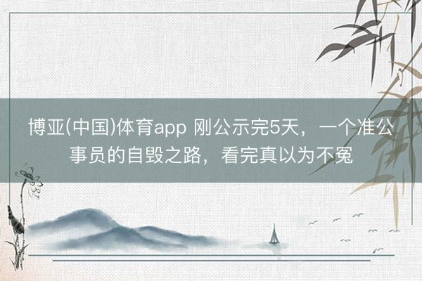 博亚(中国)体育app 刚公示完5天，一个准公事员的自毁之路，看完真以为不冤