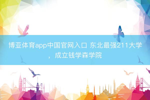 博亚体育app中国官网入口 东北最强211大学，成立钱学森学院