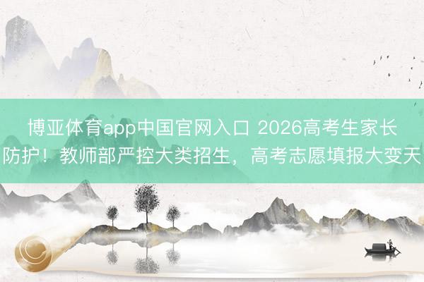 博亚体育app中国官网入口 2026高考生家长防护！教师部严控大类招生，高考志愿填报大变天