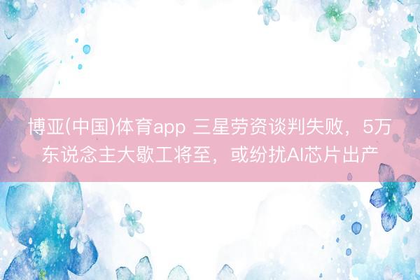 博亚(中国)体育app 三星劳资谈判失败，5万东说念主大歇工将至，或纷扰AI芯片出产