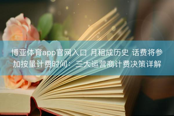 博亚体育app官网入口 月租成历史 话费将参加按量计费时间：三大运营商计费决策详解