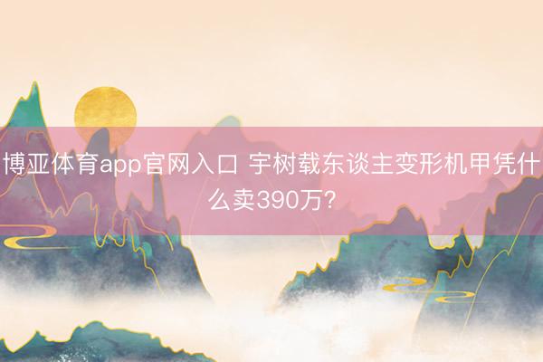 博亚体育app官网入口 宇树载东谈主变形机甲凭什么卖390万？