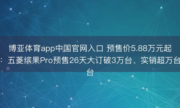 博亚体育app中国官网入口 预售价5.88万元起：五菱缤果Pro预售26天大订破3万台、实销超万台