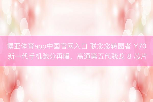 博亚体育app中国官网入口 联念念转圜者 Y70 新一代手机跑分再曝，高通第五代骁龙 8 芯片