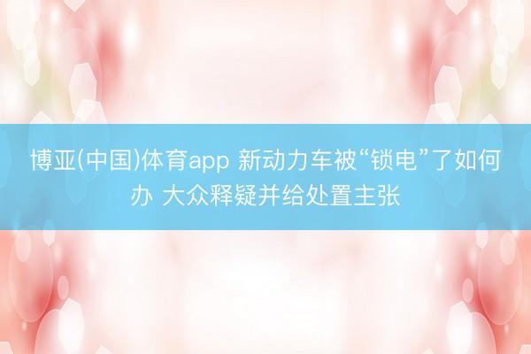 博亚(中国)体育app 新动力车被“锁电”了如何办 大众释疑并给处置主张