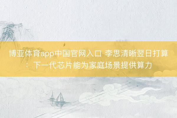 博亚体育app中国官网入口 李思清晰翌日打算：下一代芯片能为家庭场景提供算力