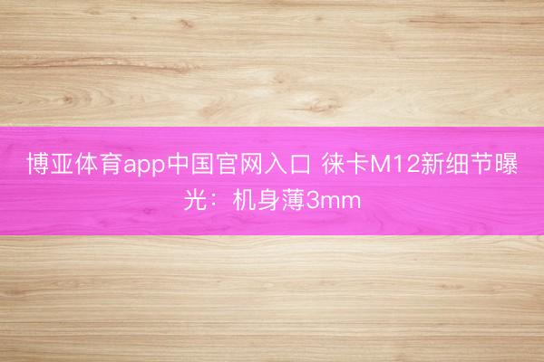 博亚体育app中国官网入口 徕卡M12新细节曝光：机身薄3mm