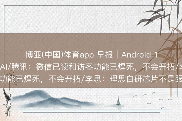博亚(中国)体育app 早报｜Android 17转型智能系统，深度整合AI/腾讯：微信已读和访客功能已焊死，不会开拓/李思：理思自研芯片不是跟风