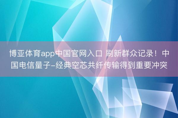 博亚体育app中国官网入口 刷新群众记录！中国电信量子-经典空芯共纤传输得到重要冲突