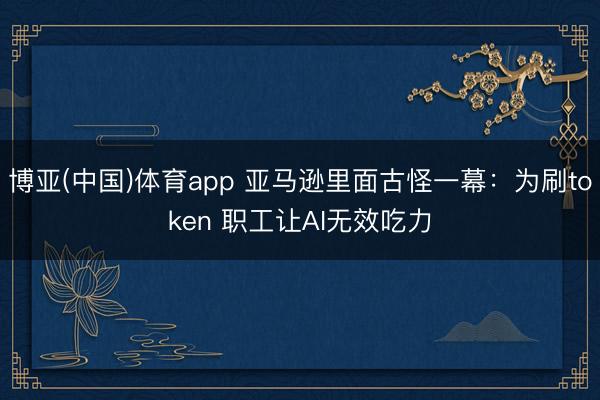 博亚(中国)体育app 亚马逊里面古怪一幕：为刷token 职工让AI无效吃力