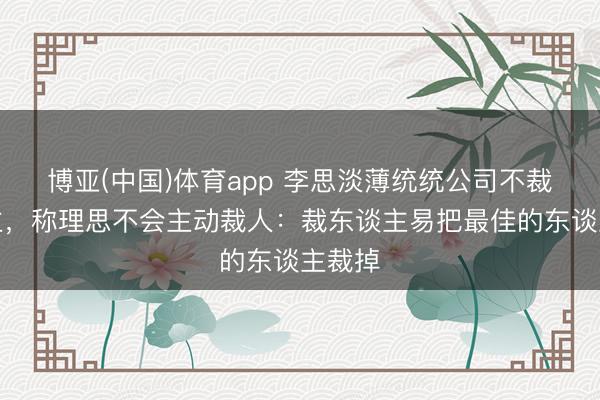 博亚(中国)体育app 李思淡薄统统公司不裁东谈主，称理思不会主动裁人：裁东谈主易把最佳的东谈主裁掉