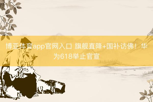 博亚体育app官网入口 旗舰直降+国补访佛！华为618举止官宣