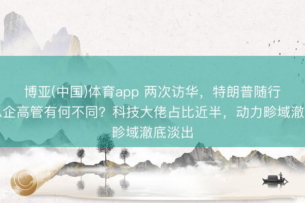 博亚(中国)体育app 两次访华，特朗普随行好意思企高管有何不同？科技大佬占比近半，动力畛域澈底淡出