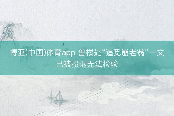 博亚(中国)体育app 兽楼处“追觅崩老翁”一文已被投诉无法检验