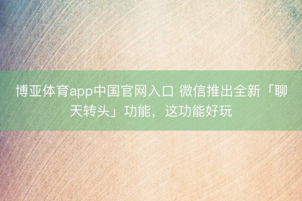 博亚体育app中国官网入口 微信推出全新「聊天转头」功能，这功能好玩