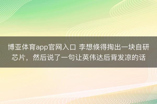 博亚体育app官网入口 李想倏得掏出一块自研芯片，然后说了一句让英伟达后背发凉的话