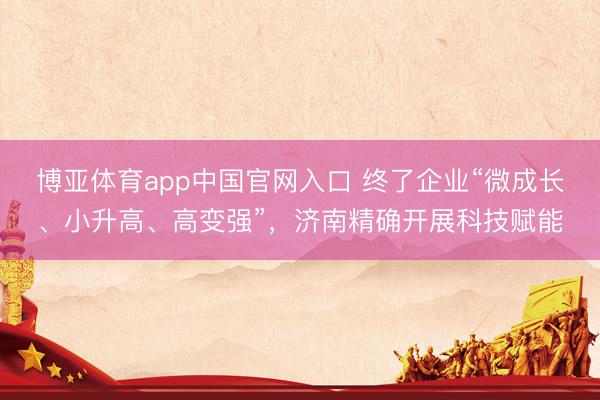 博亚体育app中国官网入口 终了企业“微成长、小升高、高变强”，济南精确开展科技赋能