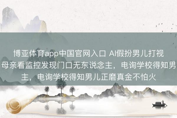 博亚体育app中国官网入口 AI假扮男儿打视频称“姆妈开门”！母亲看监控发现门口无东说念主，电询学校得知男儿正磨真金不怕火