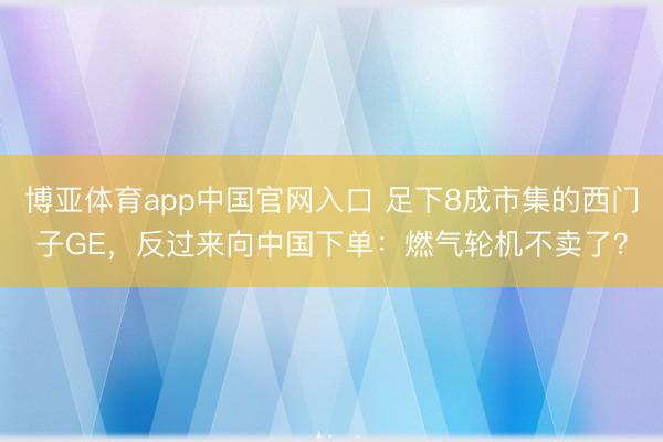 博亚体育app中国官网入口 足下8成市集的西门子GE，反过来向中国下单：燃气轮机不卖了？