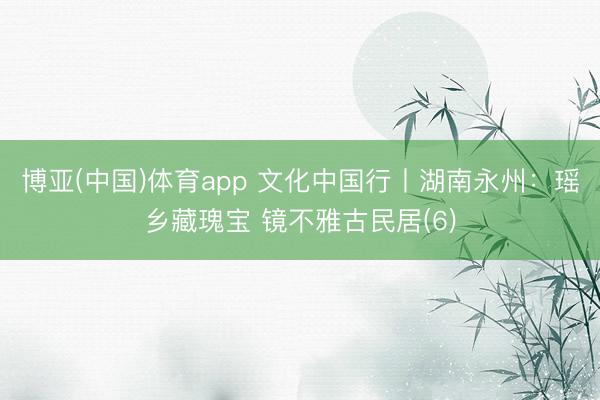 博亚(中国)体育app 文化中国行丨湖南永州：瑶乡藏瑰宝 镜不雅古民居(6)