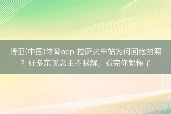 博亚(中国)体育app 拉萨火车站为何回绝拍照？好多东说念主不睬解，看完你就懂了