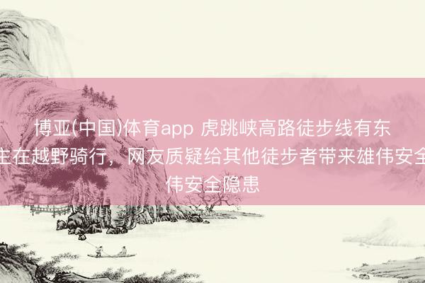 博亚(中国)体育app 虎跳峡高路徒步线有东说念主在越野骑行，网友质疑给其他徒步者带来雄伟安全隐患