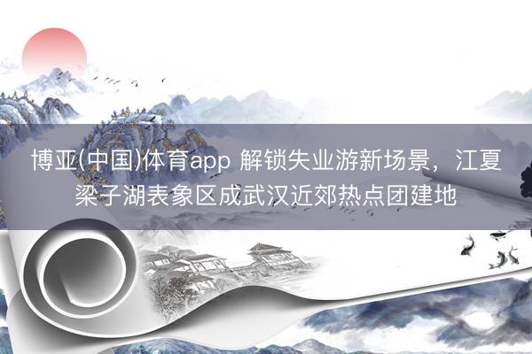 博亚(中国)体育app 解锁失业游新场景，江夏梁子湖表象区成武汉近郊热点团建地