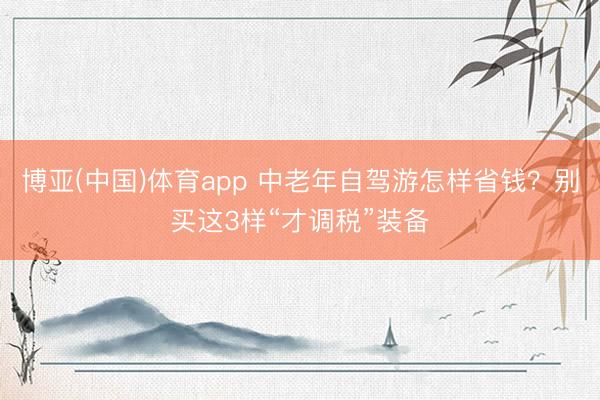 博亚(中国)体育app 中老年自驾游怎样省钱？别买这3样“才调税”装备