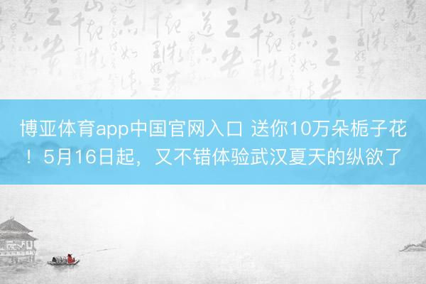 博亚体育app中国官网入口 送你10万朵栀子花！5月16日起，又不错体验武汉夏天的纵欲了