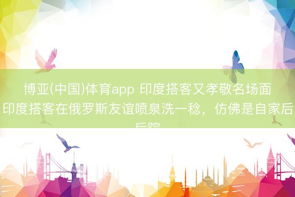 博亚(中国)体育app 印度搭客又孝敬名场面！印度搭客在俄罗斯友谊喷泉洗一稔，仿佛是自家后院