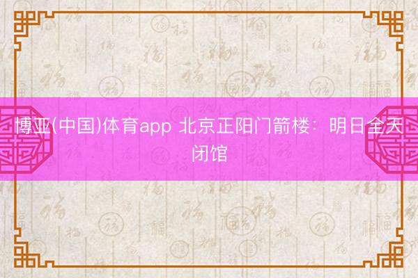 博亚(中国)体育app 北京正阳门箭楼：明日全天闭馆