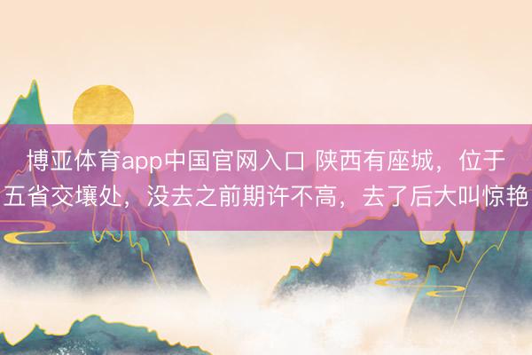 博亚体育app中国官网入口 陕西有座城，位于五省交壤处，没去之前期许不高，去了后大叫惊艳