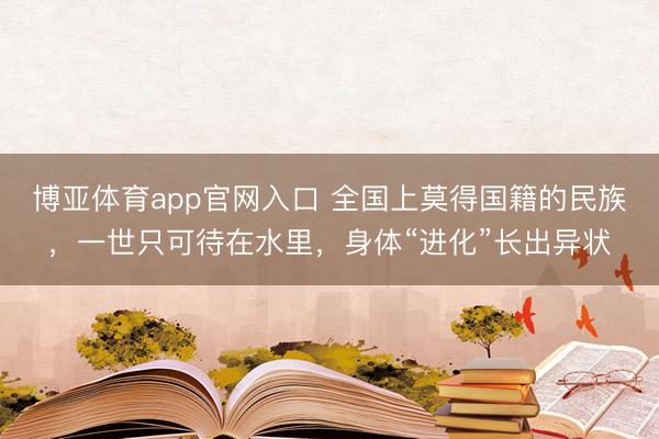 博亚体育app官网入口 全国上莫得国籍的民族,一世只可待在水里,身体“进化”长出异状