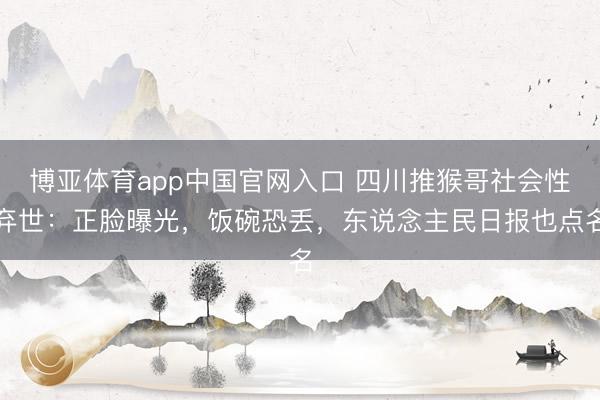 博亚体育app中国官网入口 四川推猴哥社会性弃世：正脸曝光，饭碗恐丢，东说念主民日报也点名