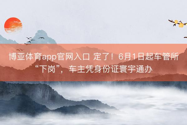 博亚体育app官网入口 定了！6月1日起车管所“下岗”，车主凭身份证寰宇通办