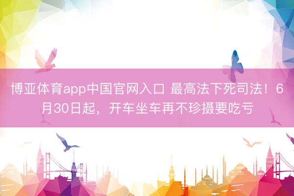 博亚体育app中国官网入口 最高法下死司法！6月30日起，开车坐车再不珍摄要吃亏