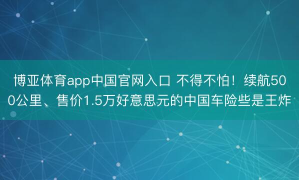博亚体育app中国官网入口 不得不怕！续航500公里、售价1.5万好意思元的中国车险些是王炸