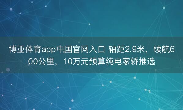 博亚体育app中国官网入口 轴距2.9米，续航600公里，10万元预算纯电家轿推选