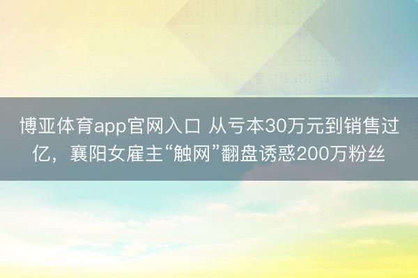 博亚体育app官网入口 从亏本30万元到销售过亿，襄阳女雇主“触网”翻盘诱惑200万粉丝
